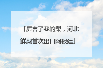 厉害了我的梨，河北鲜梨首次出口阿根廷