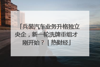 兵装汽车业务升格独立央企，新一轮洗牌重组才刚开始？｜热财经