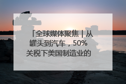全球媒体聚焦｜从罐头到汽车，50%关税下美国制造业的“生死劫”