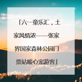 六一童乐汇，土家风情浓——张家界国家森林公园门票站暖心宠游客