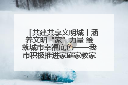 共建共享文明城丨涵养文明“家”力量 绘就城市幸福底色——我市积极推进家庭家教家风建设工作综述