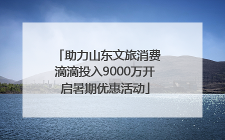 助力山东文旅消费 滴滴投入9000万开启暑期优惠活动