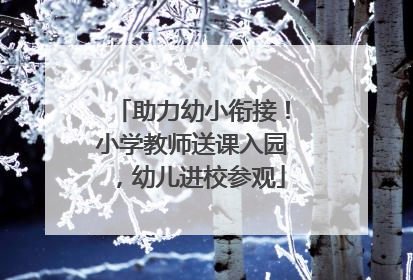 助力幼小衔接！小学教师送课入园，幼儿进校参观