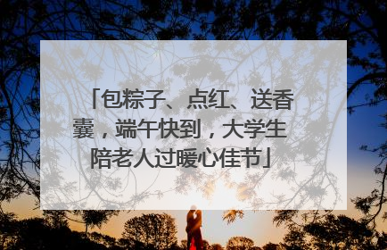 包粽子、点红、送香囊，端午快到，大学生陪老人过暖心佳节