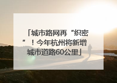 城市路网再“织密”！今年杭州将新增城市道路60公里