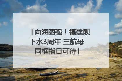 向海图强！福建舰下水3周年 三航母同框指日可待