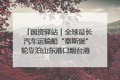 国资驿站｜全球最长汽车运输船“泰斯堡”轮靠泊山东港口烟台港；渤海最大油气平台完成浮托安装