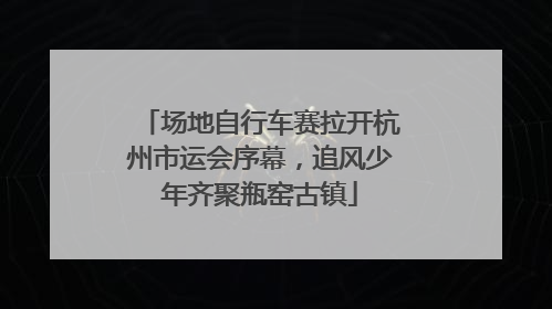 场地自行车赛拉开杭州市运会序幕，追风少年齐聚瓶窑古镇