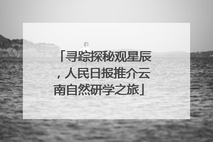 寻踪探秘观星辰，人民日报推介云南自然研学之旅