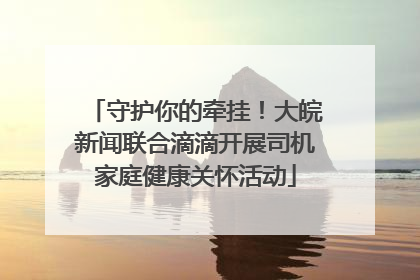 守护你的牵挂！大皖新闻联合滴滴开展司机家庭健康关怀活动