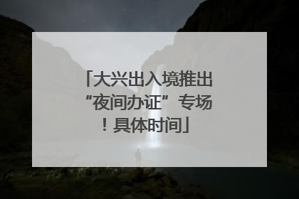 大兴出入境推出“夜间办证”专场！具体时间