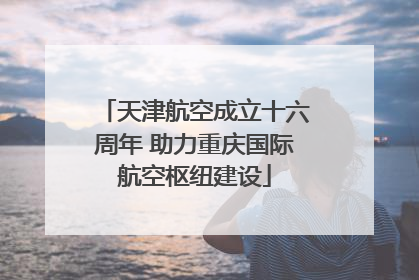 天津航空成立十六周年 助力重庆国际航空枢纽建设