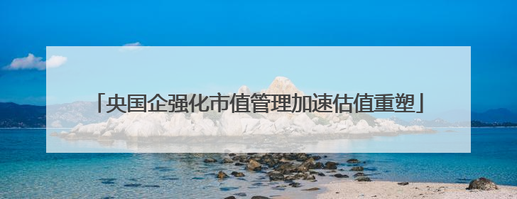 央国企强化市值管理加速估值重塑