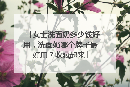 女士洗面奶多少钱好用，洗面奶哪个牌子最好用？收藏起来