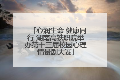 心润生命 健康同行 湖南高铁职院举办第十三届校园心理情景剧大赛