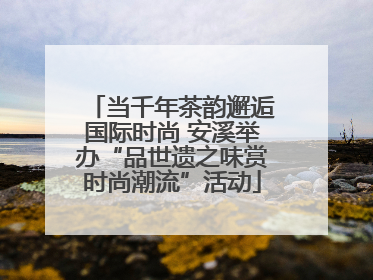 当千年茶韵邂逅国际时尚 安溪举办“品世遗之味赏时尚潮流”活动