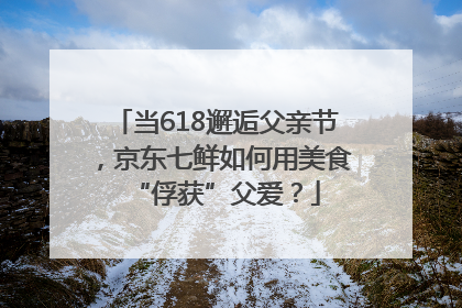 当618邂逅父亲节，京东七鲜如何用美食“俘获”父爱？