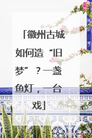 徽州古城如何造“旧梦”？一盏鱼灯，一台戏