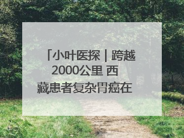 小叶医探｜跨越2000公里 西藏患者复杂胃癌在安徽获救治