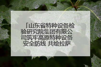 山东省特种设备检验研究院集团有限公司筑牢高原特种设备安全防线 共绘拉萨美好生活画卷