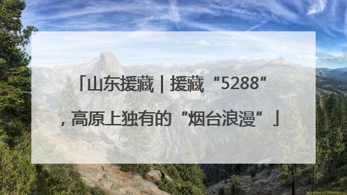 山东援藏｜援藏“5288”，高原上独有的“烟台浪漫”