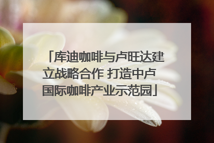 库迪咖啡与卢旺达建立战略合作 打造中卢国际咖啡产业示范园