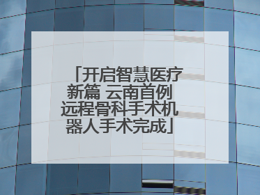 开启智慧医疗新篇 云南首例远程骨科手术机器人手术完成