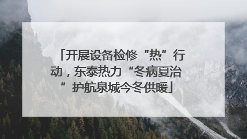 开展设备检修“热”行动，东泰热力“冬病夏治”护航泉城今冬供暖