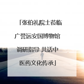 张伯礼院士莅临广誉远安国博物馆调研指导 共话中医药文化传承