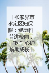 张家界市永定区妇保院：健康科普进校园，“医”心护航助成长