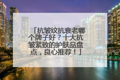 抗皱纹抗衰老哪个牌子好？十大抗皱紧致的护肤品盘点，良心推荐！