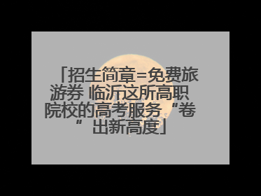 招生简章=免费旅游券 临沂这所高职院校的高考服务“卷”出新高度