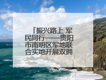 振兴路上 军民同行——贵阳市南明区军地联合实地开展双拥工作调研活动