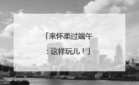 来怀柔过端午：这样玩儿！