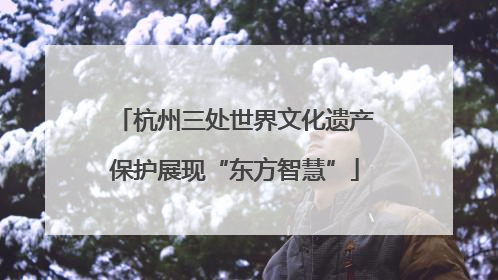 杭州三处世界文化遗产保护展现“东方智慧”