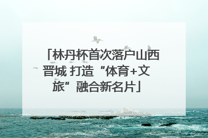 林丹杯首次落户山西晋城 打造“体育+文旅”融合新名片