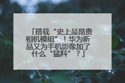 搭载“史上最昂贵相机模组”！华为新品又为手机影像加了什么“猛料”？