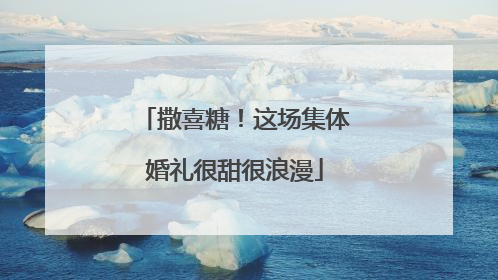 撒喜糖！这场集体婚礼很甜很浪漫