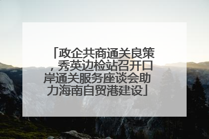 政企共商通关良策，秀英边检站召开口岸通关服务座谈会助力海南自贸港建设