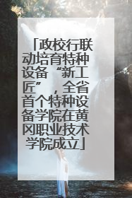 政校行联动培育特种设备“新工匠”，全省首个特种设备学院在黄冈职业技术学院成立