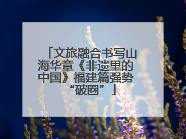 文旅融合书写山海华章《非遗里的中国》福建篇强势“破圈”