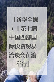 新华全媒＋丨第七届中国西部国际投资贸易洽谈会在渝举行