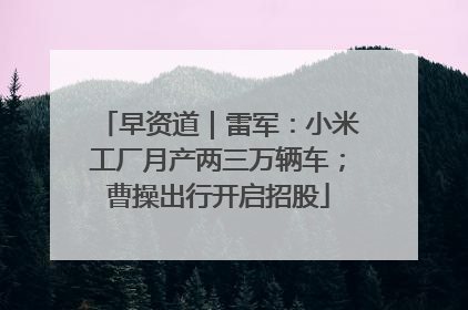 早资道｜雷军：小米工厂月产两三万辆车；曹操出行开启招股