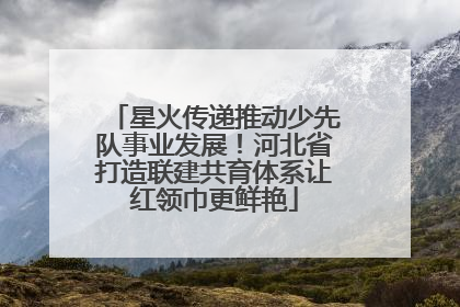 星火传递推动少先队事业发展！河北省打造联建共育体系让红领巾更鲜艳