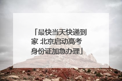 最快当天快递到家 北京启动高考身份证加急办理