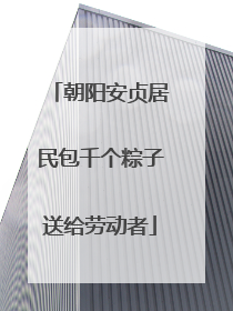 朝阳安贞居民包千个粽子送给劳动者