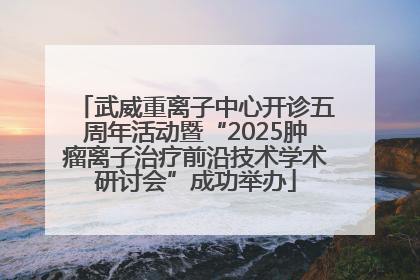 武威重离子中心开诊五周年活动暨“2025肿瘤离子治疗前沿技术学术研讨会”成功举办