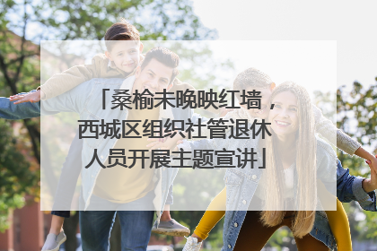 桑榆未晚映红墙，西城区组织社管退休人员开展主题宣讲