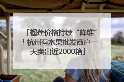 榴莲价格持续“降维”！杭州有水果批发商户一天卖出近2000箱