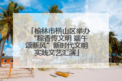 榆林市横山区举办“粽香传文明 端午颂新风”新时代文明实践文艺汇演